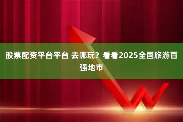 股票配资平台平台 去哪玩？看看2025全国旅游百强地市