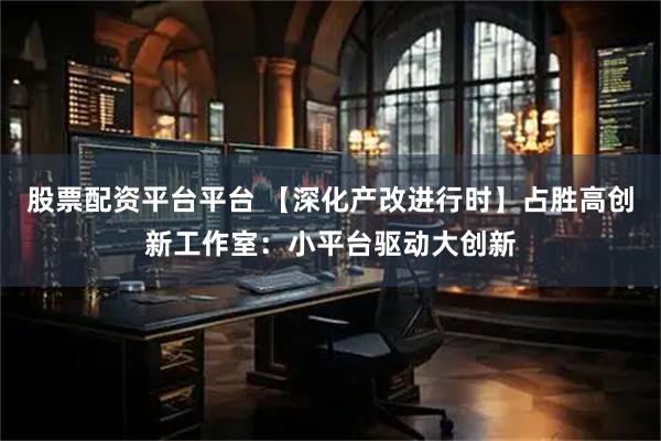 股票配资平台平台 【深化产改进行时】占胜高创新工作室：小平台驱动大创新