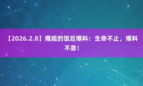 【2026.2.8】爆姐的饭后爆料：生命不止，爆料不息！