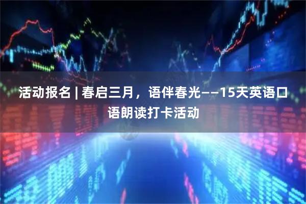 活动报名 | 春启三月,语伴春光——15天英语口语朗读打卡活动