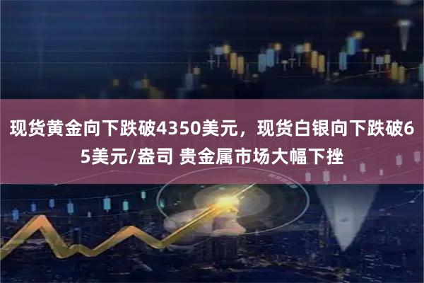 现货黄金向下跌破4350美元，现货白银向下跌破65美元/盎司 贵金属市场大幅下挫