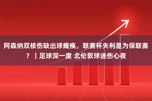 阿森纳双核伤缺出球瘫痪，联赛杯失利是为保联赛？｜足球深一度 北伦敦球迷伤心夜