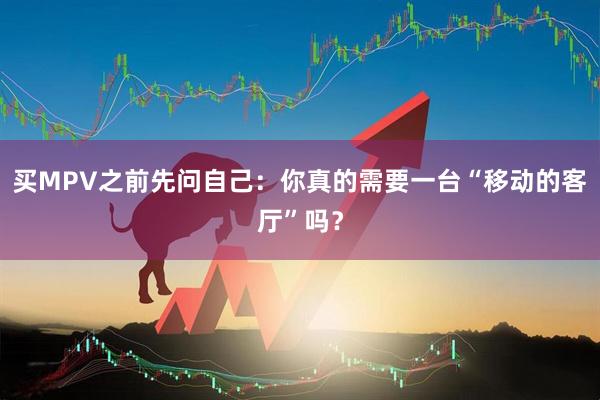 买MPV之前先问自己：你真的需要一台“移动的客厅”吗？