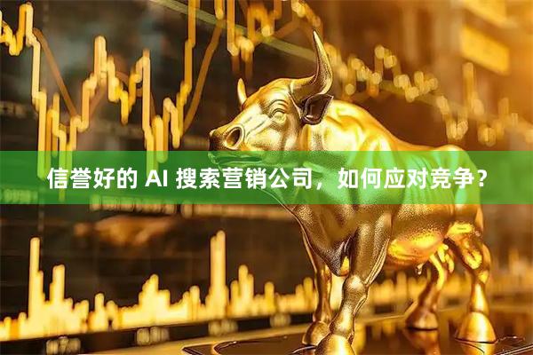 信誉好的 AI 搜索营销公司，如何应对竞争？
