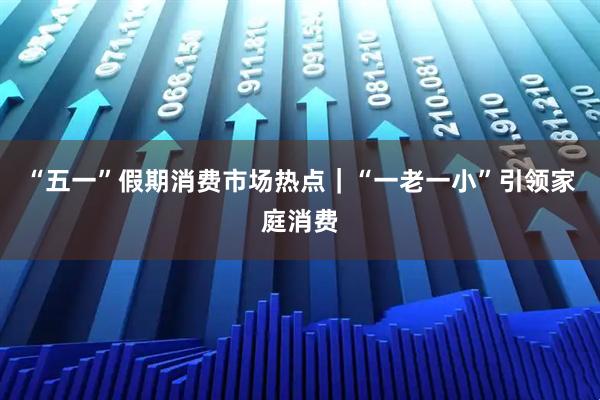 “五一”假期消费市场热点｜“一老一小”引领家庭消费