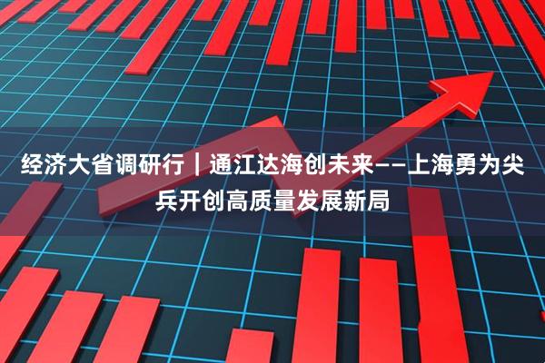 经济大省调研行｜通江达海创未来——上海勇为尖兵开创高质量发展新局