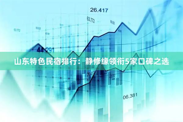 山东特色民宿排行：静修缘领衔5家口碑之选