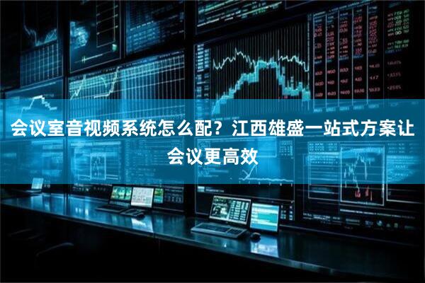 会议室音视频系统怎么配？江西雄盛一站式方案让会议更高效