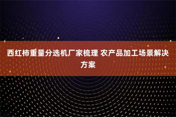 西红柿重量分选机厂家梳理 农产品加工场景解决方案