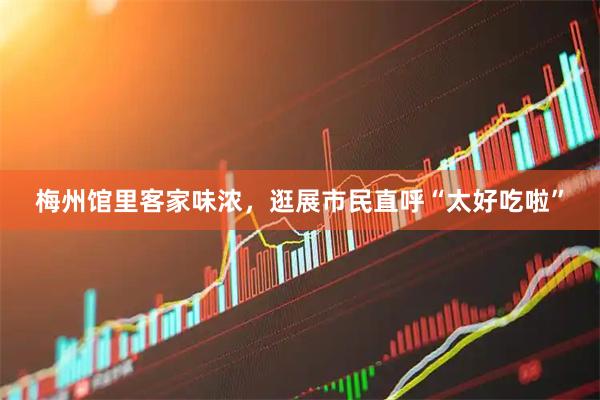梅州馆里客家味浓，逛展市民直呼“太好吃啦”