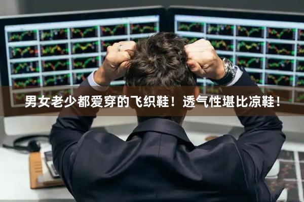 男女老少都爱穿的飞织鞋！透气性堪比凉鞋！