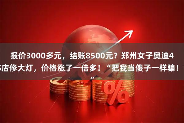 报价3000多元，结账8500元？郑州女子奥迪4S店修大灯，价格涨了一倍多！“把我当傻子一样骗！”