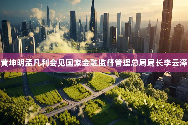 黄坤明孟凡利会见国家金融监督管理总局局长李云泽