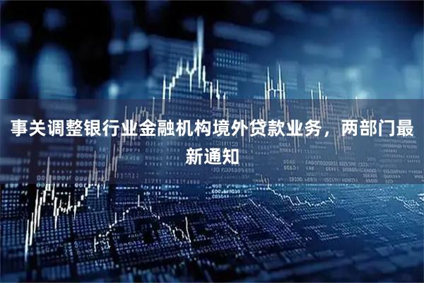 事关调整银行业金融机构境外贷款业务，两部门最新通知