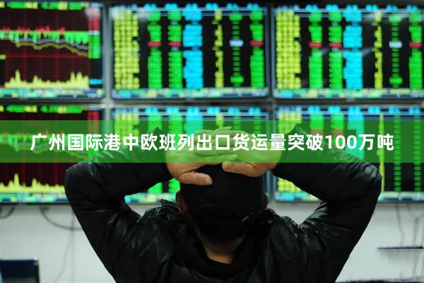 广州国际港中欧班列出口货运量突破100万吨