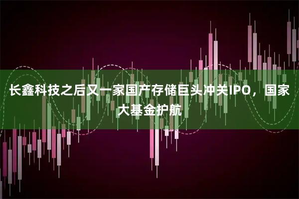 长鑫科技之后又一家国产存储巨头冲关IPO，国家大基金护航
