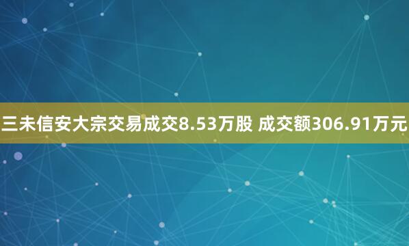 三未信安大宗交易成交8.53万股 成交额306.91万元