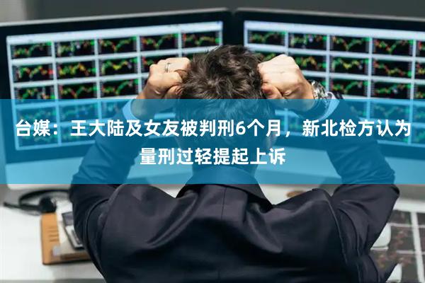 台媒:王大陆及女友被判刑6个月,新北检方认为量刑过轻提起上诉