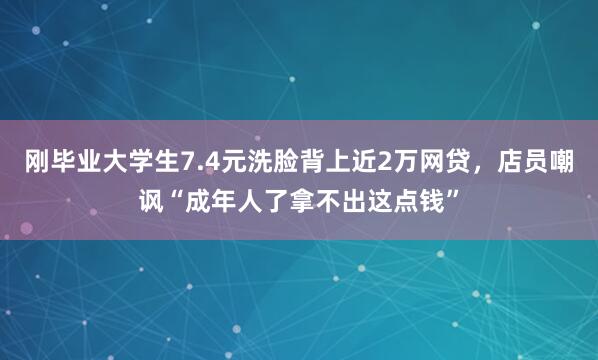 刚毕业大学生7.4元洗脸背上近2万网贷,店员嘲讽“成年人了拿不出这点钱”