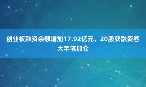 创业板融资余额增加17.92亿元，20股获融资客大手笔加仓