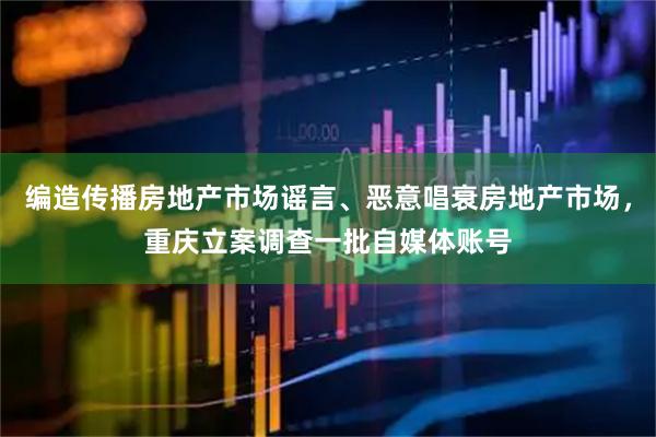 编造传播房地产市场谣言、恶意唱衰房地产市场，重庆立案调查一批自媒体账号