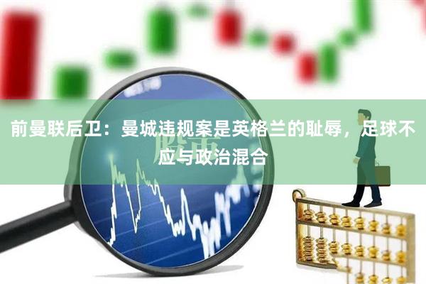 前曼联后卫：曼城违规案是英格兰的耻辱，足球不应与政治混合