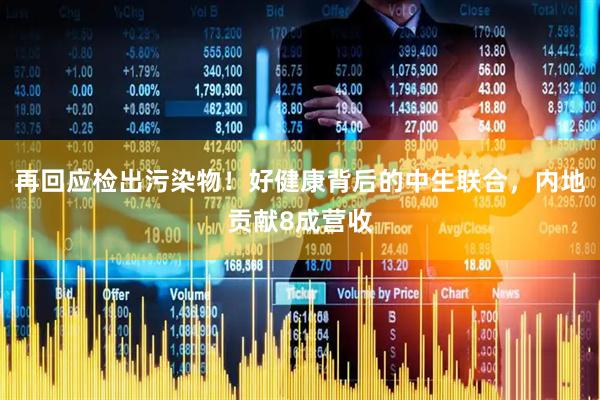 再回应检出污染物!好健康背后的中生联合,内地贡献8成营收